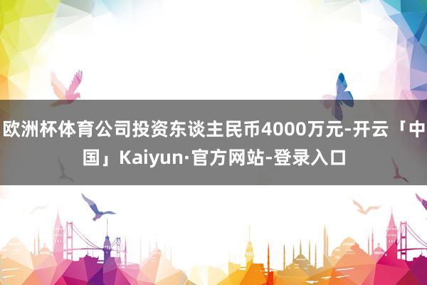 欧洲杯体育公司投资东谈主民币4000万元-开云「中国」Kaiyun·官方网站-登录入口